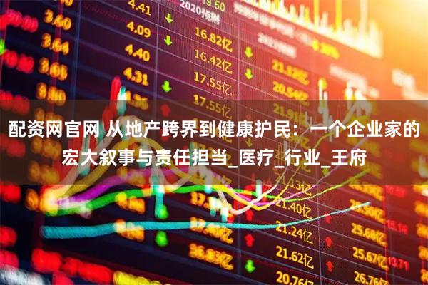 配资网官网 从地产跨界到健康护民：一个企业家的宏大叙事与责任担当_医疗_行业_王府