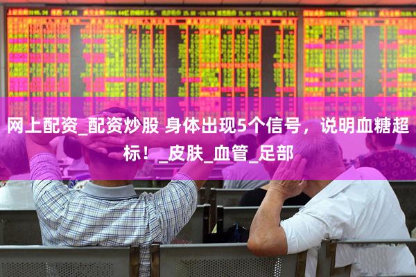 网上配资_配资炒股 身体出现5个信号，说明血糖超标！_皮肤_血管_足部