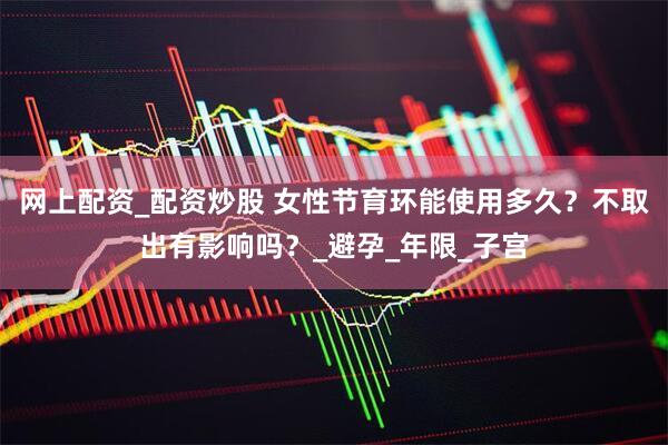 网上配资_配资炒股 女性节育环能使用多久？不取出有影响吗？_避孕_年限_子宫