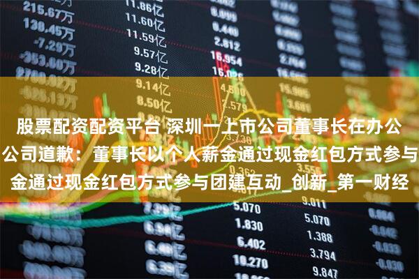 股票配资配资平台 深圳一上市公司董事长在办公室向员工撒钱引争议，公司道歉：董事长以个人薪金通过现金红包方式参与团建互动_创新_第一财经