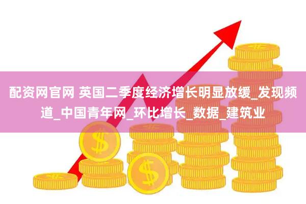 配资网官网 英国二季度经济增长明显放缓_发现频道_中国青年网_环比增长_数据_建筑业
