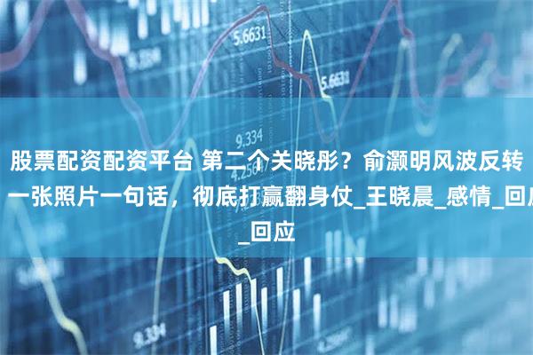 股票配资配资平台 第二个关晓彤？俞灏明风波反转，一张照片一句话，彻底打赢翻身仗_王晓晨_感情_回应