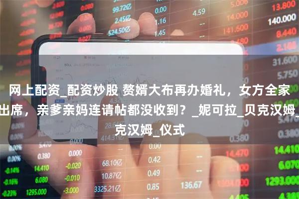 网上配资_配资炒股 赘婿大布再办婚礼，女方全家风光出席，亲爹亲妈连请帖都没收到？_妮可拉_贝克汉姆_仪式