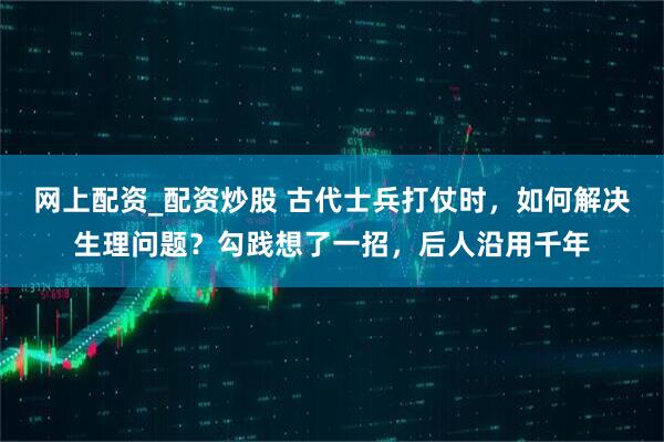 网上配资_配资炒股 古代士兵打仗时，如何解决生理问题？勾践想了一招，后人沿用千年