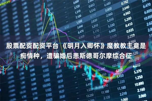 股票配资配资平台 《明月入卿怀》魔教教主竟是痴情种，遭骗婚后患斯德哥尔摩综合征