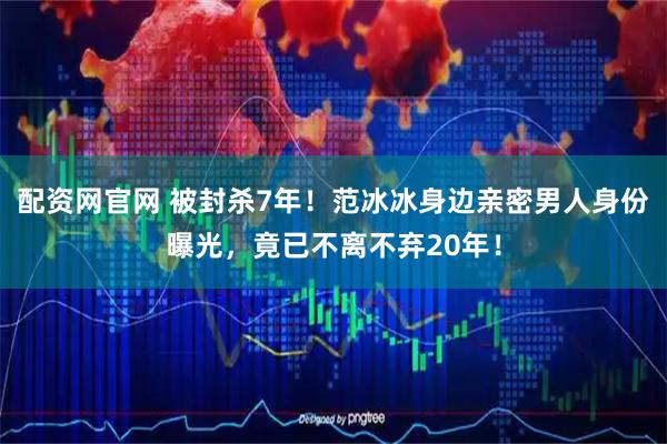 配资网官网 被封杀7年！范冰冰身边亲密男人身份曝光，竟已不离不弃20年！