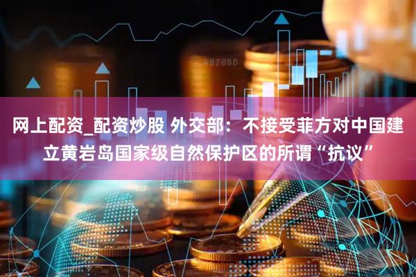 网上配资_配资炒股 外交部：不接受菲方对中国建立黄岩岛国家级自然保护区的所谓“抗议”