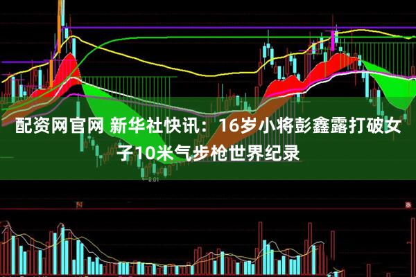 配资网官网 新华社快讯：16岁小将彭鑫露打破女子10米气步枪世界纪录