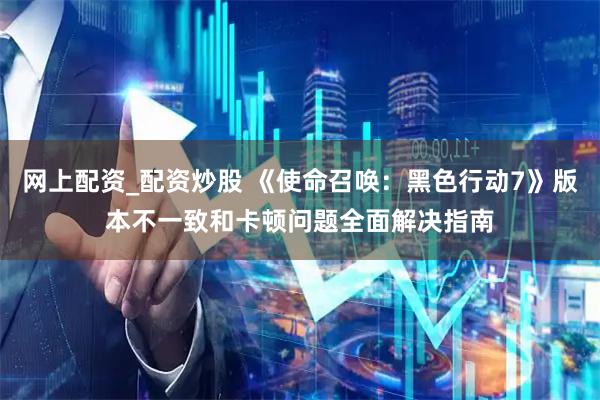 网上配资_配资炒股 《使命召唤：黑色行动7》版本不一致和卡顿问题全面解决指南