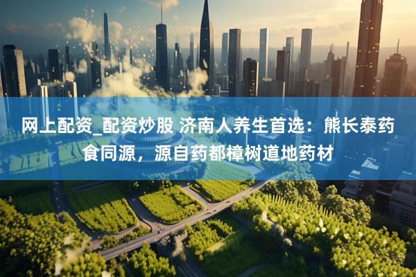 网上配资_配资炒股 济南人养生首选：熊长泰药食同源，源自药都樟树道地药材