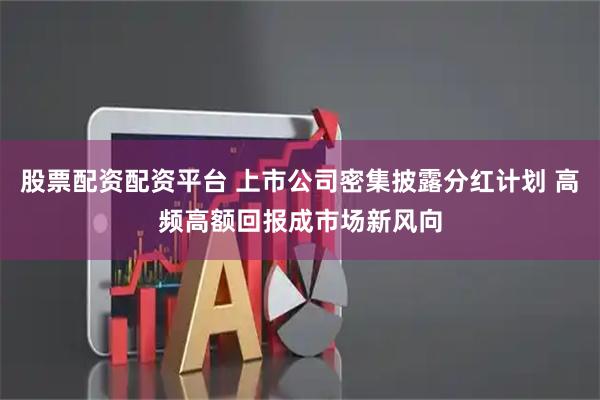 股票配资配资平台 上市公司密集披露分红计划 高频高额回报成市场新风向