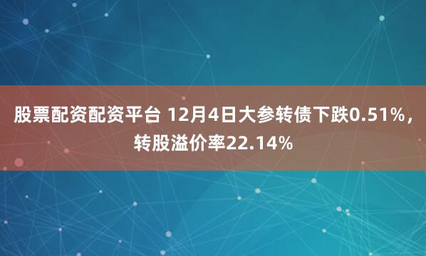 股票配资配资平台 12月4日大参转债下跌0.51%,转股溢价率22.14%