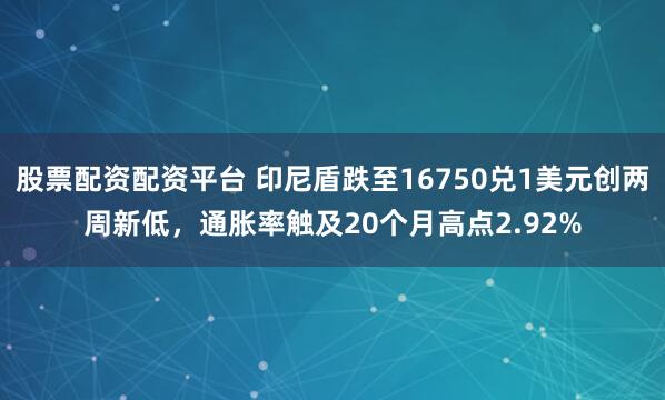 股票配资配资平台 印尼盾跌至16750兑1美元创两周新低，通胀率触及20个月高点2.92%