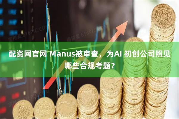 配资网官网 Manus被审查，为AI 初创公司照见哪些合规考题？